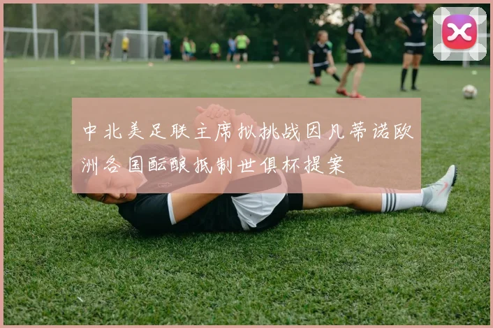 中北美足联主席拟挑战因凡蒂诺欧洲各国酝酿抵制世俱杯提案