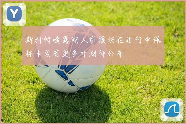 斯科特透露湖人引援仍在进行中佩林卡或有更多计划待公布
