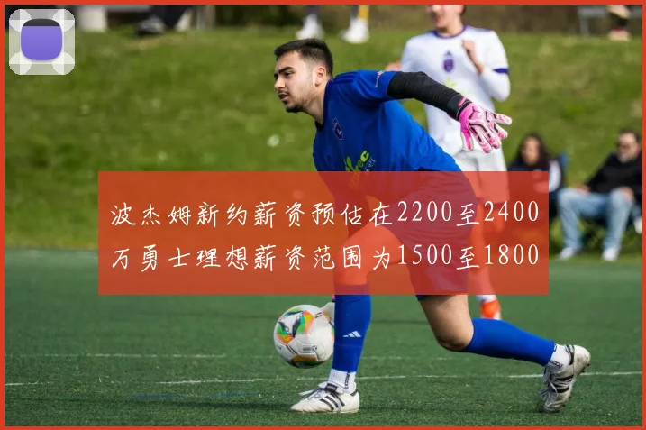 波杰姆新约薪资预估在2200至2400万勇士理想薪资范围为1500至1800万