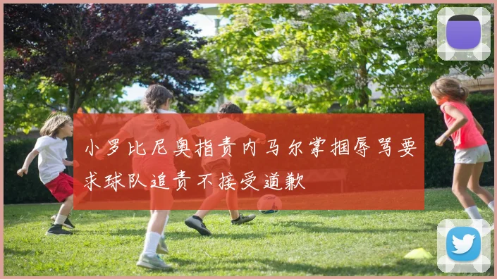 小罗比尼奥指责内马尔掌掴辱骂要求球队追责不接受道歉