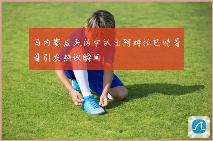马内赛后采访中认出阿姆拉巴特哥哥引发热议瞬间