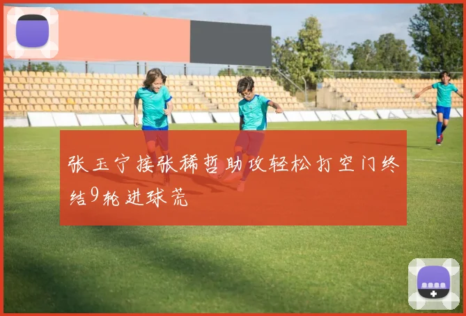 张玉宁接张稀哲助攻轻松打空门终结9轮进球荒