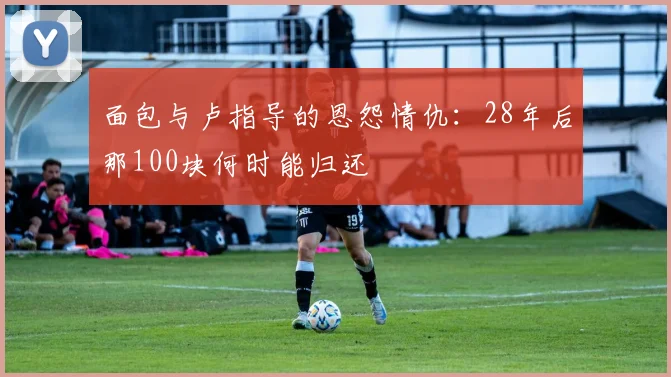 面包与卢指导的恩怨情仇：28年后那100块何时能归还