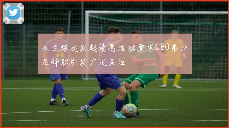 米兰球迷发起请愿活动要求CEO弗拉尼辞职引发广泛关注
